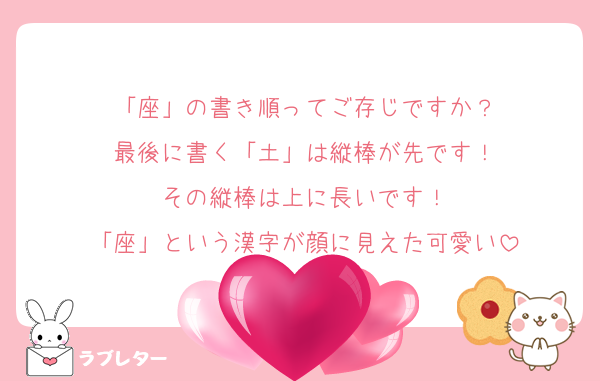 「座」の書き順ってご存じですか？
最後に書く「土」は縦棒が先です！
その縦棒は上に長いです！
「座」という漢字が顔に見えた可愛い