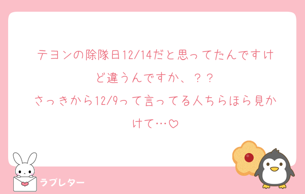 テヨンの除隊日12/14だと思ってたんですけど違うんですか、？？
さっきから12/9って言ってる人ちらほら見かけて…