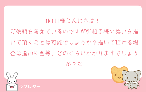 ikill様こんにちは！♡
ご依頼を考えているのですが御相手様のぬいを描いて頂くことは可能でしょうか？描いて頂ける場合は追加料金等、どのぐらいかかりますでしょうか？