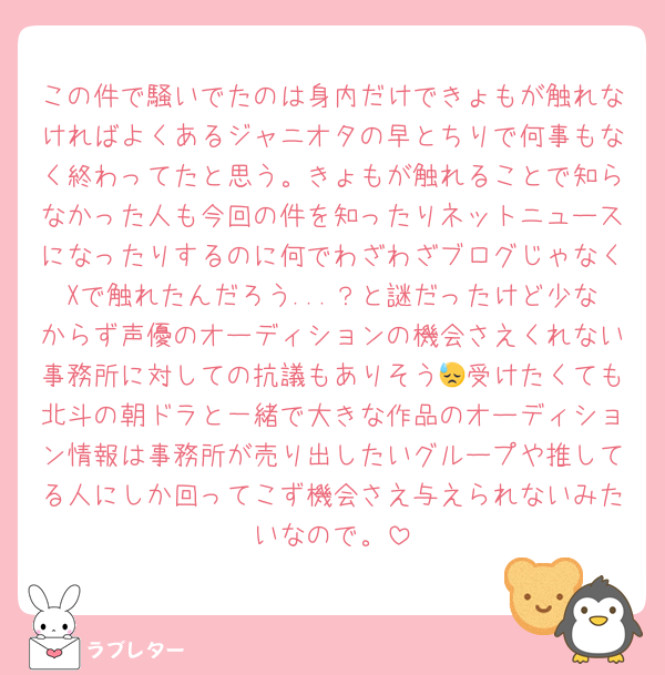 この件で騒いでたのは身内だけできょもが触れなければよくあるジャニオタの早とちりで何事もなく終わってたと思う。きょもが触れることで知らなかった人も今回の件を知ったりネットニュースになったりするのに何でわざわざブログじゃなくXで触れたんだろう...？と謎だったけど少なからず声優のオーディションの機会さえくれない事務所に対しての抗議もありそう😓受けたくても北斗の朝ドラと一緒で大きな作品のオーディション情報は事務所が売り出したいグループや推してる人にしか回ってこず機会さえ与えられないみたいなので。