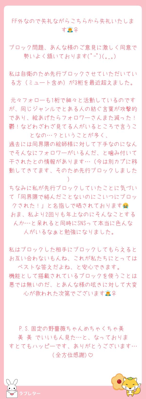 FF外なので失礼ながらこちらから失礼いたします🙇‍♀️

ブロック問題、あんな様のご意見に激しく同意で勢いよく頷いております(ﾟｰﾟ)(｡_｡)

私は自衛のため先行ブロックさせていただいている方（ミュート含め）が3桁を最近超えました。
元々フォローも1桁で細々と活動しているのですが、同じジャンルでとある人の紡ぐ言葉が攻撃的であり、絵あげたらフォロワーさんまた減った！鬱！などわざわざ見てる人がいるところで言うことなの…？ということが多く、
過去には同界隈の絵師様に対して下手なのになんでそんなにフォロワーがいるんだ、と噛み付いて干されたとの情報があります…（今は別カプに移動してきてます、そのため先行ブロックしました）
ちなみに私が先行ブロックしていたことに気づいて「同界隈で絡んだことないのにこいつにブロックされた！」と名指しで晒されております😭
おま、私より2回りも年上なのにそんなことするんか…と呆れると同時にSNSって本当に色んな人がいるなぁと勉強になりました。

私はブロックした相手にブロックしてもらえるとお互い合わないもんね、これが私たちにとってはベストな答えだよね、と安心できます。
機能として搭載されているブロックを使うことは悪では無いのだ、とあんな様の呟きに対して大変心が救われた次第でございます🙇‍♀️



P.S.固定の野薔薇ちゃんめちゃくちゃ美‼️美‼️美‼️でいいもん見た…と、なっておりますとてもハッピーです、ありがとうございます…(全方位感謝)