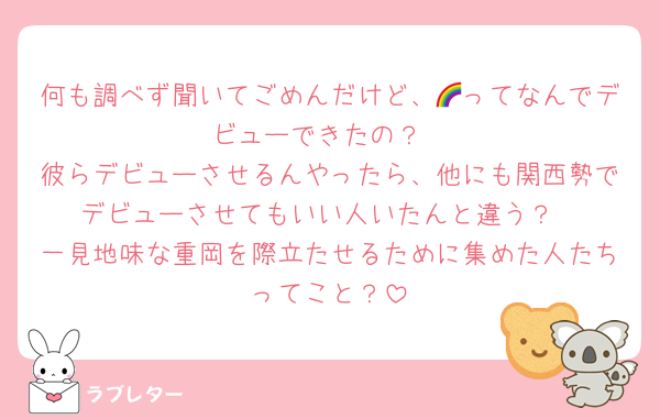 何も調べず聞いてごめんだけど、🌈ってなんでデビューできたの？
彼らデビューさせるんやったら、他にも関西勢でデビューさせてもいい人いたんと違う？
一見地味な重岡を際立たせるために集めた人たちってこと？