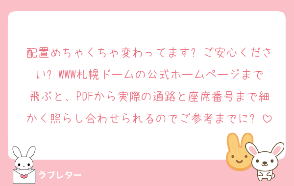 配置めちゃくちゃ変わってます❗️ご安心ください❗️WWW札幌ドームの公式ホームページまで飛ぶと、PDFから実際の通路と座席番号まで細かく照らし合わせられるのでご参考までに❗️