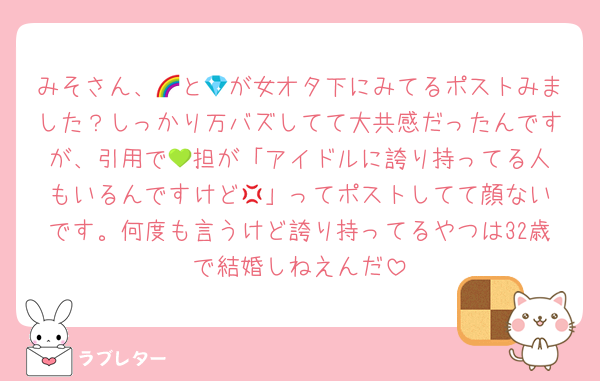 みそさん、🌈と💎が女オタ下にみてるポストみました？しっかり万バズしてて大共感だったんですが、引用で‪💚担が「アイドルに誇り持ってる人もいるんですけど‪💢」ってポストしてて顔ないです。何度も言うけど誇り持ってるやつは32歳で結婚しねえんだ