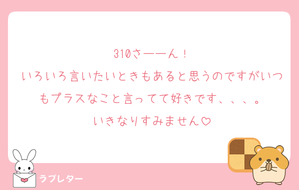 310さーーん！
いろいろ言いたいときもあると思うのですがいつもプラスなこと言ってて好きです、、、。
いきなりすみません