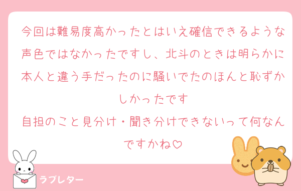 今回は難易度高かったとはいえ確信できるような声色ではなかったですし、北斗のときは明らかに本人と違う手だったのに騒いでたのほんと恥ずかしかったです
自担のこと見分け・聞き分けできないって何なんですかね