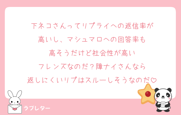 下ネコさんってリプライへの返信率が
高いし、マシュマロへの回答率も
高そうだけど社会性が高い
フレンズなのだ？障ナイさんなら
返しにくいリプはスルーしそうなのだ