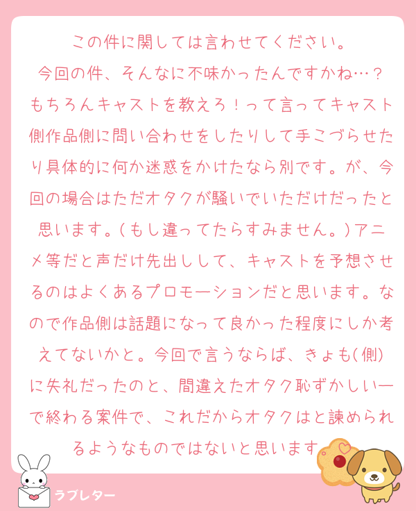 この件に関しては言わせてください。
今回の件、そんなに不味かったんですかね…？
もちろんキャストを教えろ！って言ってキャスト側作品側に問い合わせをしたりして手こづらせたり具体的に何か迷惑をかけたなら別です。が、今回の場合はただオタクが騒いでいただけだったと思います。(もし違ってたらすみません。)アニメ等だと声だけ先出しして、キャストを予想させるのはよくあるプロモーションだと思います。なので作品側は話題になって良かった程度にしか考えてないかと。今回で言うならば、きょも(側)に失礼だったのと、間違えたオタク恥ずかしいーで終わる案件で、これだからオタクはと諫められるようなものではないと思います。