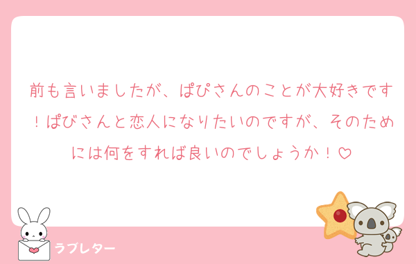 前も言いましたが、ぱぴさんのことが大好きです！ぱびさんと恋人になりたいのですが、そのためには何をすれば良いのでしょうか！