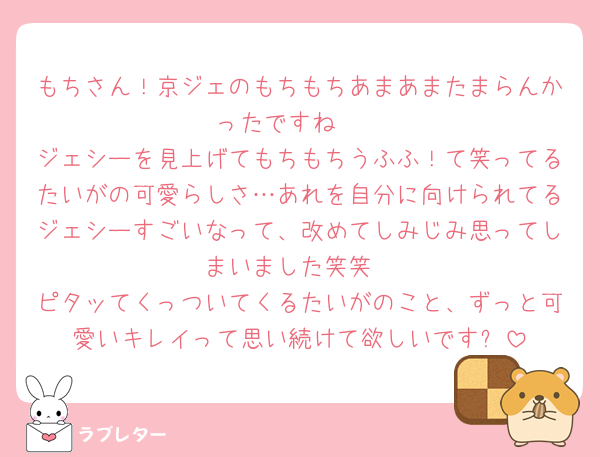 もちさん！京ジェのもちもちあまあまたまらんかったですね🩷
ジェシーを見上げてもちもちうふふ！て笑ってるたいがの可愛らしさ…あれを自分に向けられてるジェシーすごいなって、改めてしみじみ思ってしまいました笑笑
ピタッてくっついてくるたいがのこと、ずっと可愛いキレイって思い続けて欲しいです✨