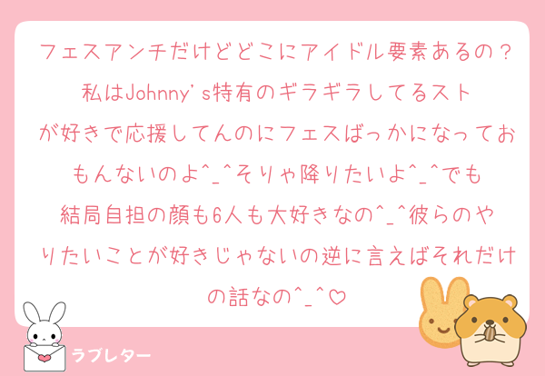 フェスアンチだけどどこにアイドル要素あるの？私はJohnny's特有のギラギラしてるストが好きで応援してんのにフェスばっかになっておもんないのよ^_^そりゃ降りたいよ^_^でも結局自担の顔も6人も大好きなの^_^彼らのやりたいことが好きじゃないの逆に言えばそれだけの話なの^_^