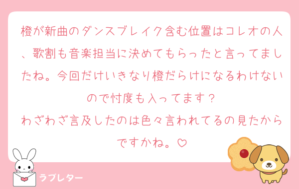 橙が新曲のダンスブレイク含む位置はコレオの人、歌割も音楽担当に決めてもらったと言ってましたね。今回だけいきなり橙だらけになるわけないので忖度も入ってます？
わざわざ言及したのは色々言われてるの見たからですかね。