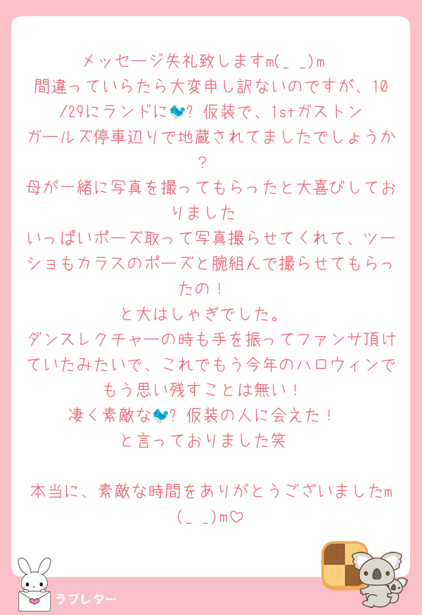 メッセージ失礼致しますm(_ _)m
間違っていらたら大変申し訳ないのですが、10/29にランドに🐦‍⬛仮装で、1stガストンガールズ停車辺りで地蔵されてましたでしょうか？
母が一緒に写真を撮ってもらったと大喜びしておりました
いっぱいポーズ取って写真撮らせてくれて、ツーショもカラスのポーズと腕組んで撮らせてもらったの！
と大はしゃぎでした。
ダンスレクチャーの時も手を振ってファンサ頂けていたみたいで、これでもう今年のハロウィンでもう思い残すことは無い！
凄く素敵な🐦‍⬛仮装の人に会えた！
と言っておりました笑

本当に、素敵な時間をありがとうございましたm(_ _)m