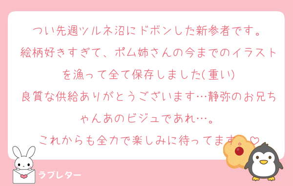 つい先週ツルネ沼にドボンした新参者です。
絵柄好きすぎて、ポム姉さんの今までのイラストを漁って全て保存しました(重い)
良質な供給ありがとうございます…静弥のお兄ちゃんあのビジュであれ…。
これからも全力で楽しみに待ってます。