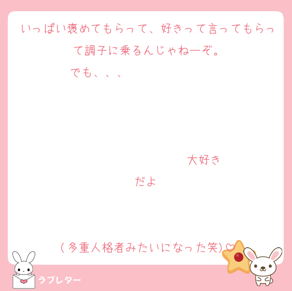 いっぱい褒めてもらって、好きって言ってもらって調子に乗るんじゃねーぞ。
でも、、、                   


                  ♡大好きだよ♡


(多重人格者みたいになった笑)