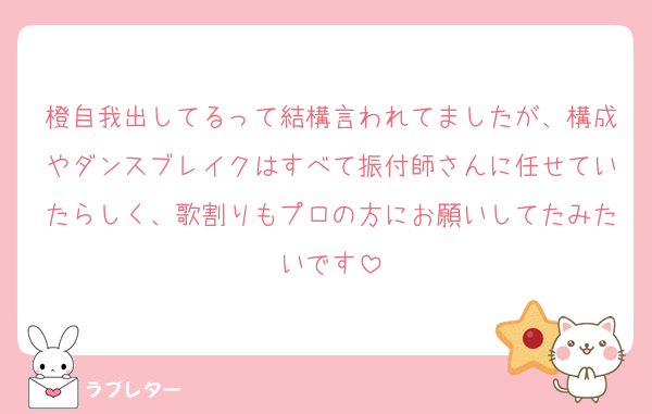 橙自我出してるって結構言われてましたが、構成やダンスブレイクはすべて振付師さんに任せていたらしく、歌割りもプロの方にお願いしてたみたいです