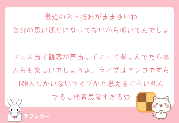 最近のスト担わがまま多いね
自分の思い通りになってないから叩いてんでしょ
フェス出て観客が声出してノって楽しんでたら本人らも楽しいでしょうよ、ライブはアンコですら100人しかいないライブかと思えるぐらい死んでるし他責思考すぎる