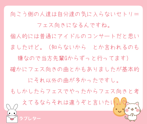 向こう側の人達は自分達の気に入らないセトリ＝フェス向きになるんですね。
個人的には普通にアイドルのコンサートだと思いましたけど。（知らないから〜とか言われるのも嫌なので当方先輩Gからずっと行ってます）
確かにフェス向きの曲とかもありましたが基本的にそれ以外の曲が多かったですし。
もしかしたらフェスでやったからフェス向きと考えてるならそれは違うぞと言いたい。