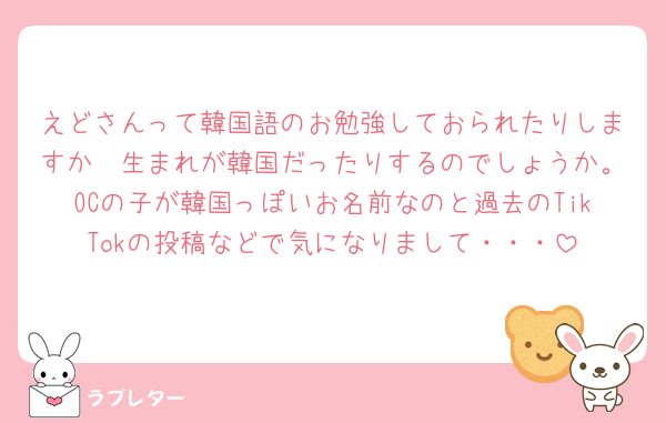 えどさんって韓国語のお勉強しておられたりしますか🥹生まれが韓国だったりするのでしょうか。OCの子が韓国っぽいお名前なのと過去のTikTokの投稿などで気になりまして・・・