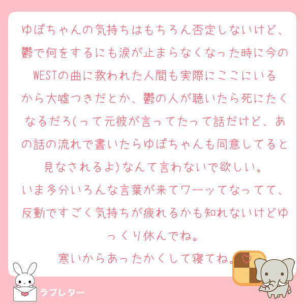 ゆぽちゃんの気持ちはもちろん否定しないけど、鬱で何をするにも涙が止まらなくなった時に今のWESTの曲に救われた人間も実際にここにいるから大嘘つきだとか、鬱の人が聴いたら死にたくなるだろ(って元彼が言ってたって話だけど、あの話の流れで書いたらゆぽちゃんも同意してると見なされるよ)なんて言わないで欲しい。
いま多分いろんな言葉が来てワーッてなってて、反動ですごく気持ちが疲れるかも知れないけどゆっくり休んでね。
寒いからあったかくして寝てね。