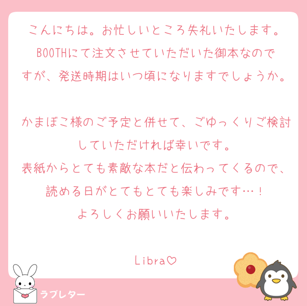 こんにちは。お忙しいところ失礼いたします。
BOOTHにて注文させていただいた御本なのですが、発送時期はいつ頃になりますでしょうか。
かまぼこ様のご予定と併せて、ごゆっくりご検討していただければ幸いです。
表紙からとても素敵な本だと伝わってくるので、読める日がとてもとても楽しみです…！
よろしくお願いいたします。

Libra