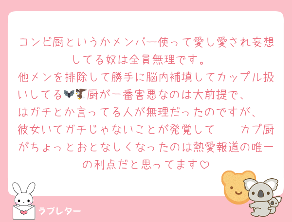 コンビ厨というかメンバー使って愛し愛され妄想してる奴は全員無理です。
他メンを排除して勝手に脳内補填してカップル扱いしてる🦇🦅厨が一番害悪なのは大前提で、🦓🦔はガチとか言ってる人が無理だったのですが、🦓彼女いてガチじゃないことが発覚して🦓🦔カプ厨がちょっとおとなしくなったのは熱愛報道の唯一の利点だと思ってます