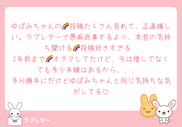 ゆぽみちゃんの🌈投稿たくさん見れて、正直嬉しい。ラブレターで愚痴返事するより、本音の気持ち聞ける🌈投稿好きすぎる
2年前まで🌈オタクしてたけど、今は推してなくても多少未練はあるから、、、
多分勝手にだけどゆぽみちゃんと同じ気持ちな気がしてる