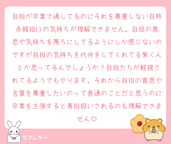 自担が卒業で通してるのにそれを尊重しない自称赤緑担()の気持ちが理解できません。自担の意思や気持ちを蔑ろにしてるようにしか感じないのですが自担の気持ちを代弁をしてくれてる紫くん♡とか思ってるんでしょうか？自担たちが軽視されてるようでもやります。それから自担の意思や言葉を尊重したいのって普通のことだと思うのに卒業を主張すると青担扱いされるのも理解できません
