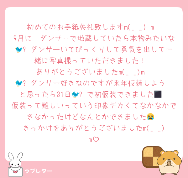 初めてのお手紙失礼致しますm(_ _）m
9月に🦜ダンサーで地蔵していたら本物みたいな🐦‍⬛ダンサーいてびっくりして勇気を出して一緒に写真撮っていただきました！
ありがとうございましたm(_ _)m
🐦‍⬛ダンサー好きなのですが来年仮装しよう〜と思ったら31日🐦‍⬛で初仮装できました😭
仮装って難しいっていう印象デカくてなかなかできなかったけどなんとかできました😭
きっかけをありがとうございましたm(_ _)m