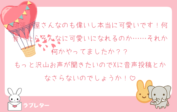 頑張り屋さんなのも偉いし本当に可愛いです！何食べたらそんなに可愛いになれるのか……それか何かやってましたか？？
もっと沢山お声が聞きたいのでXに音声投稿とかなさらないのでしょうか！