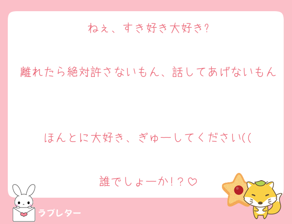 ねぇ、すき好き大好き?

離れたら絶対許さないもん、話してあげないもん

ほんとに大好き、ぎゅーしてください((

誰でしょーか!？