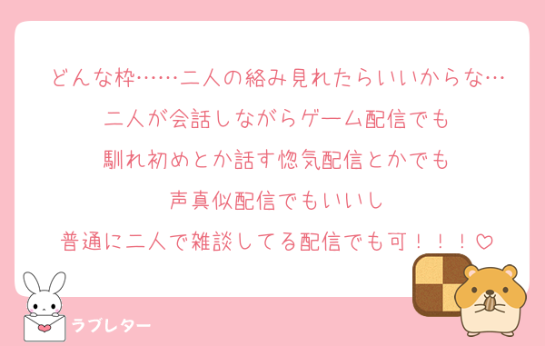 どんな枠……二人の絡み見れたらいいからな…
二人が会話しながらゲーム配信でも
馴れ初めとか話す惚気配信とかでも
声真似配信でもいいし
普通に二人で雑談してる配信でも可！！！