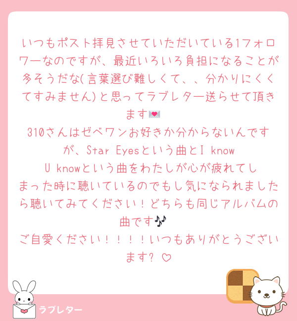 いつもポスト拝見させていただいている1フォロワーなのですが、最近いろいろ負担になることが多そうだな(言葉選び難しくて、、分かりにくくてすみません)と思ってラブレター送らせて頂きます💌
310さんはゼベワンお好きか分からないんですが、Star Eyesという曲とI know U knowという曲をわたしが心が疲れてしまった時に聴いているのでもし気になられましたら聴いてみてください！どちらも同じアルバムの曲です🎶
ご自愛ください！！！！いつもありがとうございます❕