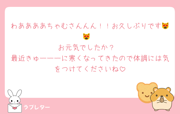 わああああちゃむさんんん！！お久しぶりです😻😻
お元気でしたか？
最近きゅーーーに寒くなってきたので体調には気をつけてくださいね