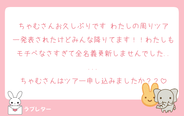 ちゃむさんお久しぶりです‼️わたしの周りツアー発表されたけどみんな降りてます！！わたしもモチベなさすぎて全名義更新しませんでした.....
ちゃむさんはツアー申し込みましたか？？