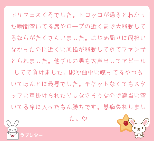ドリフェスくそでした。トロッコが通るとわかった瞬間空いてる席やロープの近くまで大移動してる奴らがたくさんいました。はじめ周りに同担いなかったのに近くに同担が移動してきてファンサとられました。他グルの男も大声出してアピールしてて負けました。MCや曲中に喋ってるやつもいてほんとに最悪でした。チケットなくてもスタッフに声掛けられたりしなさそうなので適当に空いてる席に入ったもん勝ちです。愚痴失礼しました。