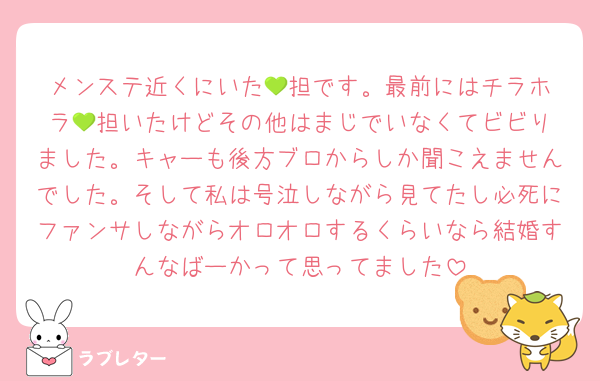 メンステ近くにいた‪💚担です。最前にはチラホラ‪💚担いたけどその他はまじでいなくてビビりました。キャーも後方ブロからしか聞こえませんでした。そして私は号泣しながら見てたし必死にファンサしながらオロオロするくらいなら結婚すんなばーかって思ってました