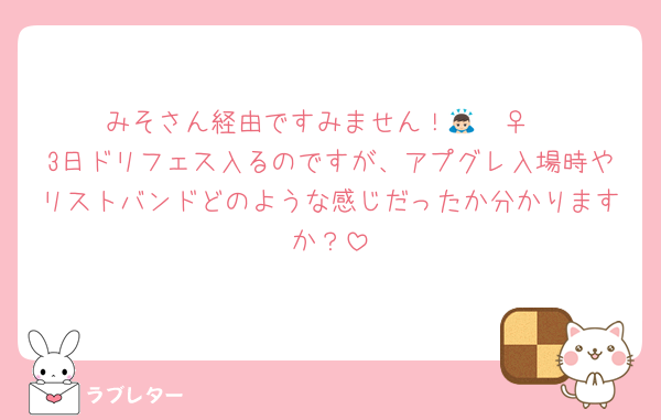 みそさん経由ですみません！🙇🏻‍♀️
3日ドリフェス入るのですが、アプグレ入場時やリストバンドどのような感じだったか分かりますか？