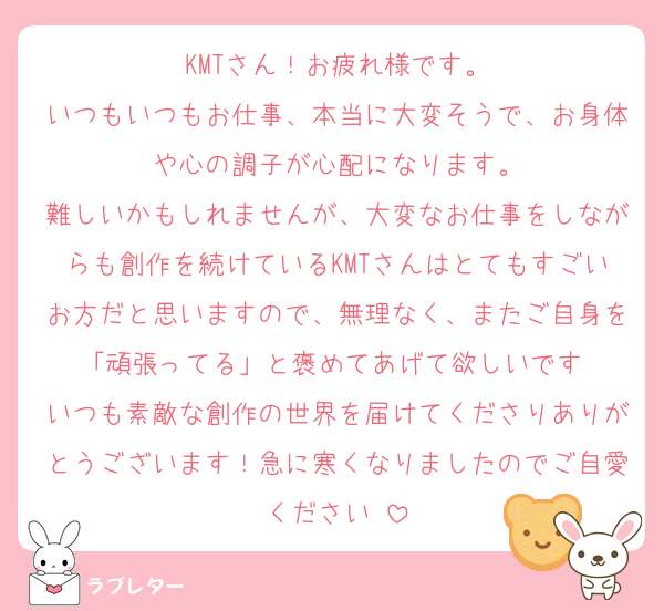 KMTさん！お疲れ様です。
いつもいつもお仕事、本当に大変そうで、お身体や心の調子が心配になります。
難しいかもしれませんが、大変なお仕事をしながらも創作を続けているKMTさんはとてもすごいお方だと思いますので、無理なく、またご自身を「頑張ってる」と褒めてあげて欲しいです☺️
いつも素敵な創作の世界を届けてくださりありがとうございます！急に寒くなりましたのでご自愛ください☺️