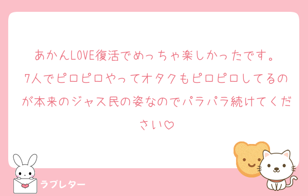 あかんLOVE復活でめっちゃ楽しかったです。7人でピロピロやってオタクもピロピロしてるのが本来のジャス民の姿なのでパラパラ続けてください