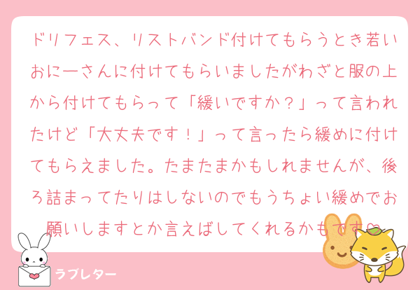 ドリフェス、リストバンド付けてもらうとき若いおにーさんに付けてもらいましたがわざと服の上から付けてもらって「緩いですか？」って言われたけど「大丈夫です！」って言ったら緩めに付けてもらえました。たまたまかもしれませんが、後ろ詰まってたりはしないのでもうちょい緩めでお願いしますとか言えばしてくれるかもです