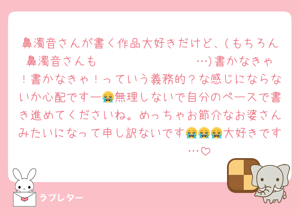 鼻濁音さんが書く作品大好きだけど、(もちろん鼻濁音さんも𝐵𝐼𝐺 𝐿𝑂𝑉𝐸 …)書かなきゃ！書かなきゃ！っていう義務的？な感じにならないか心配ですー😭無理しないで自分のペースで書き進めてくださいね。めっちゃお節介なお婆さんみたいになって申し訳ないです😭😭😭大好きです𝐵𝐼𝐺 𝐿𝑂𝑉𝐸 …
