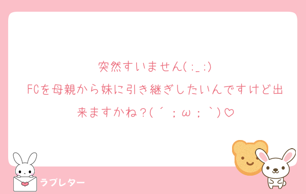 突然すいません(;_;)
FCを母親から妹に引き継ぎしたいんですけど出来ますかね？(´；ω；｀)