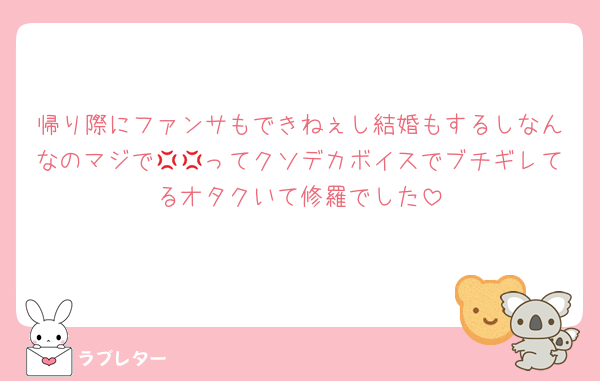 帰り際にファンサもできねぇし結婚もするしなんなのマジで💢💢ってクソデカボイスでブチギレてるオタクいて修羅でした