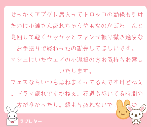 せっかくアプグレ席入ってトロッコの動線も引けたのに小瀧さん疲れちゃうやぁなのかぽわ〜んと見回して軽くサッサッとファンサ振り撒き適度なお手振りで終わったの勘弁してほしいです。
マシュにいたウェイの小瀧担の方お気持ちお察しいたします。
フェスならいつもはねまくってるんですけどねぇ。ドラマ疲れですかねぇ。花道も歩いてる時間の方が多かったし。緑より疲れないで！！！