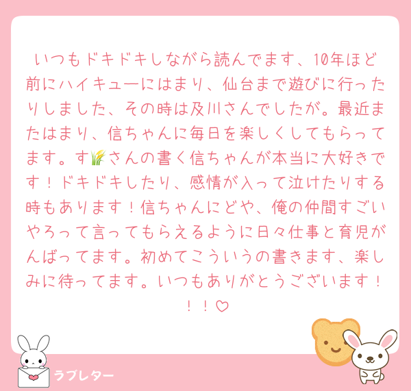 いつもドキドキしながら読んでます、10年ほど前にハイキューにはまり、仙台まで遊びに行ったりしました、その時は及川さんでしたが。最近またはまり、信ちゃんに毎日を楽しくしてもらってます。す🌾さんの書く信ちゃんが本当に大好きです！ドキドキしたり、感情が入って泣けたりする時もあります！信ちゃんにどや、俺の仲間すごいやろって言ってもらえるように日々仕事と育児がんばってます。初めてこういうの書きます、楽しみに待ってます。いつもありがとうございます！！！