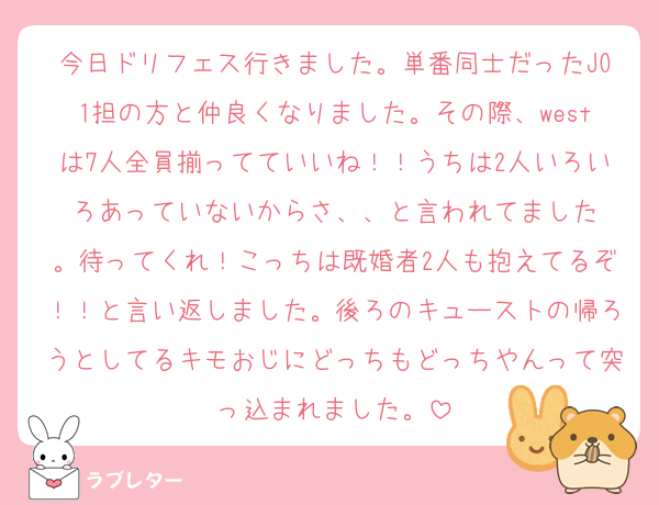 今日ドリフェス行きました。単番同士だったJO1担の方と仲良くなりました。その際、westは7人全員揃ってていいね！！うちは2人いろいろあっていないからさ、、と言われてました
。待ってくれ！こっちは既婚者2人も抱えてるぞ！！と言い返しました。後ろのキューストの帰ろうとしてるキモおじにどっちもどっちやんって突っ込まれました。