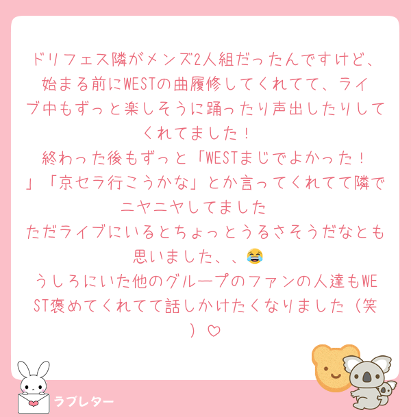 ドリフェス隣がメンズ2人組だったんですけど、始まる前にWESTの曲履修してくれてて、ライブ中もずっと楽しそうに踊ったり声出したりしてくれてました！
終わった後もずっと「WESTまじでよかった！」「京セラ行こうかな」とか言ってくれてて隣でニヤニヤしてました☺️
ただライブにいるとちょっとうるさそうだなとも思いました、、😂
うしろにいた他のグループのファンの人達もWEST褒めてくれてて話しかけたくなりました（笑）