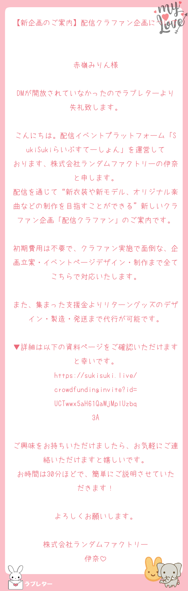 【新企画のご案内】配信クラファン企画について

赤嶺みりん様

DMが開放されていなかったのでラブレターより失礼致します。

こんにちは。配信イベントプラットフォーム「SukiSukiらいぶすてーしょん」を運営しております、株式会社ランダムファクトリーの伊奈と申します。
配信を通じて“新衣装や新モデル、オリジナル楽曲などの制作を目指すことができる”新しいクラファン企画「配信クラファン」のご案内です。

初期費用は不要で、クラファン実施で面倒な、企画立案・イベントページデザイン・制作まで全てこちらで対応いたします。

また、集まった支援金よりリターングッズのデザイン・製造・発送まで代行が可能です。

▼詳細は以下の資料ページをご確認いただけますと幸いです。
https://sukisuki.live/crowdfundinginvite?id=UCTwwx5aH61QaWjMplUzbq3A

ご興味をお持ちいただけましたら、お気軽にご連絡いただけますと嬉しいです。
お時間は30分ほどで、簡単にご説明させていただきます！

よろしくお願いします。

株式会社ランダムファクトリー
伊奈