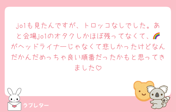 jo1も見たんですが、トロッコなしでした。あと会場jo1のオタクしかほぼ残ってなくて、🌈がヘッドライナーじゃなくて悲しかったけどなんだかんだめっちゃ良い順番だったかもと思ってきました
